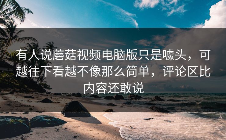有人说蘑菇视频电脑版只是噱头，可越往下看越不像那么简单，评论区比内容还敢说