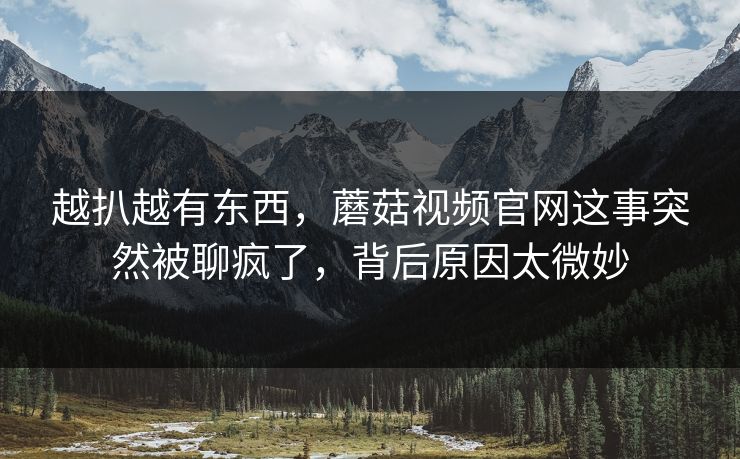 越扒越有东西，蘑菇视频官网这事突然被聊疯了，背后原因太微妙