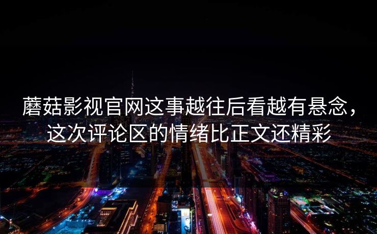 蘑菇影视官网这事越往后看越有悬念，这次评论区的情绪比正文还精彩