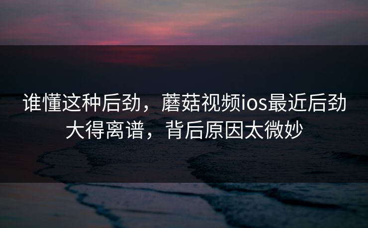 谁懂这种后劲，蘑菇视频ios最近后劲大得离谱，背后原因太微妙