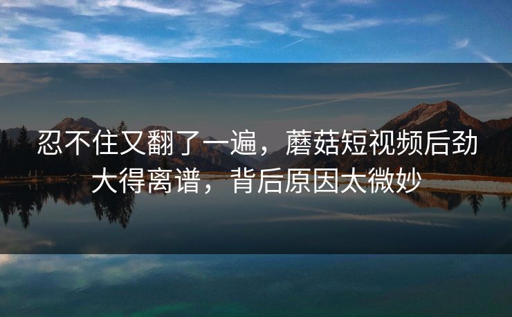 忍不住又翻了一遍，蘑菇短视频后劲大得离谱，背后原因太微妙