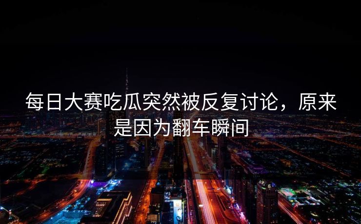 每日大赛吃瓜突然被反复讨论，原来是因为翻车瞬间
