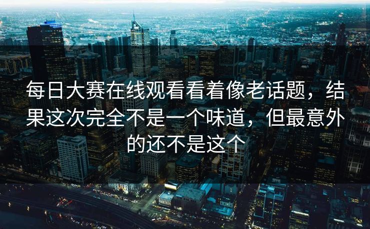 每日大赛在线观看看着像老话题，结果这次完全不是一个味道，但最意外的还不是这个
