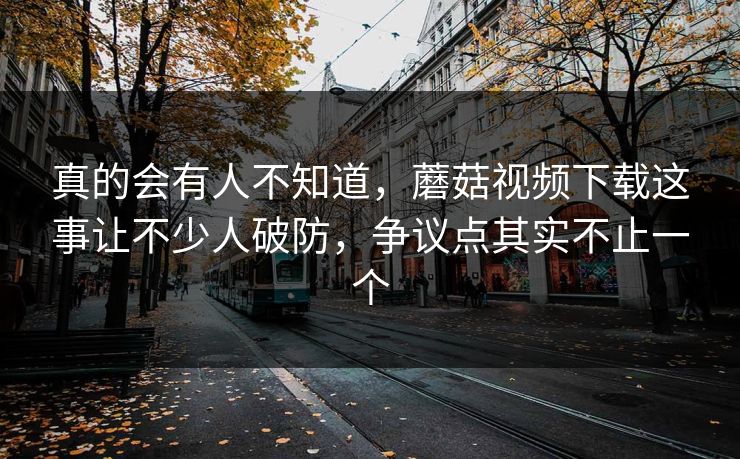 真的会有人不知道，蘑菇视频下载这事让不少人破防，争议点其实不止一个