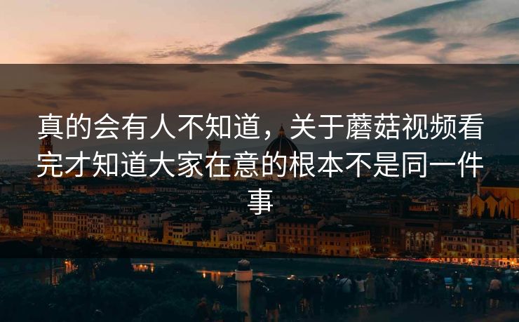 真的会有人不知道，关于蘑菇视频看完才知道大家在意的根本不是同一件事