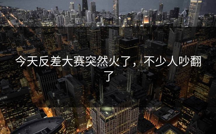 今天反差大赛突然火了，不少人吵翻了