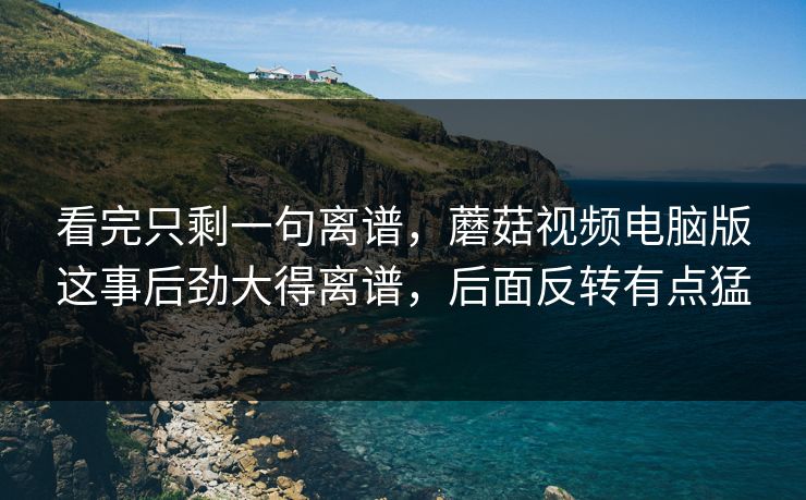 看完只剩一句离谱，蘑菇视频电脑版这事后劲大得离谱，后面反转有点猛