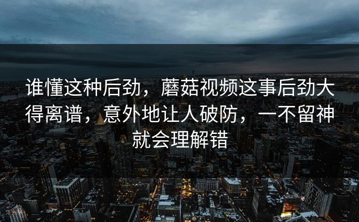 谁懂这种后劲，蘑菇视频这事后劲大得离谱，意外地让人破防，一不留神就会理解错