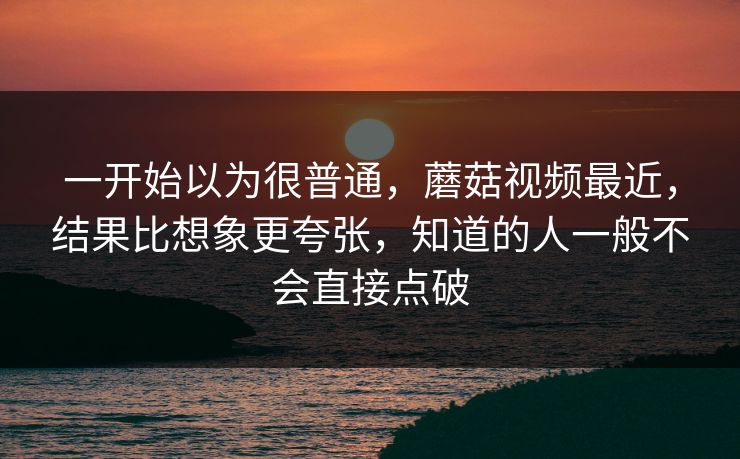 一开始以为很普通，蘑菇视频最近，结果比想象更夸张，知道的人一般不会直接点破