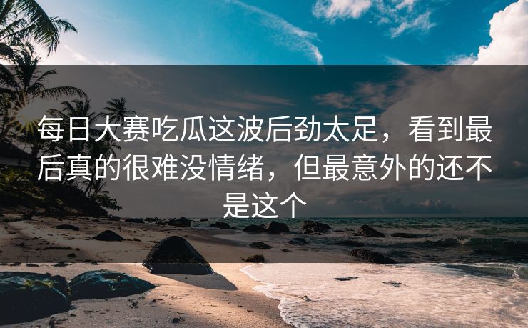 每日大赛吃瓜这波后劲太足，看到最后真的很难没情绪，但最意外的还不是这个