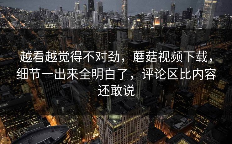 越看越觉得不对劲，蘑菇视频下载，细节一出来全明白了，评论区比内容还敢说