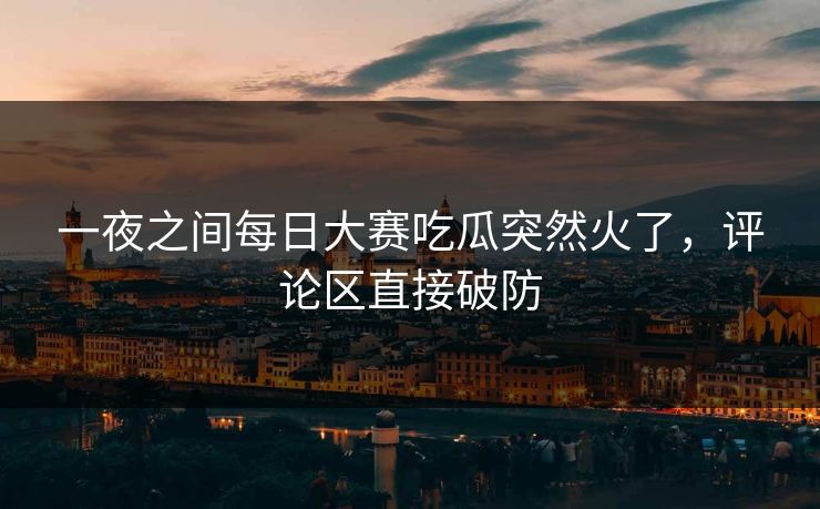 一夜之间每日大赛吃瓜突然火了，评论区直接破防