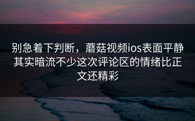别急着下判断，蘑菇视频ios表面平静其实暗流不少这次评论区的情绪比正文还精彩