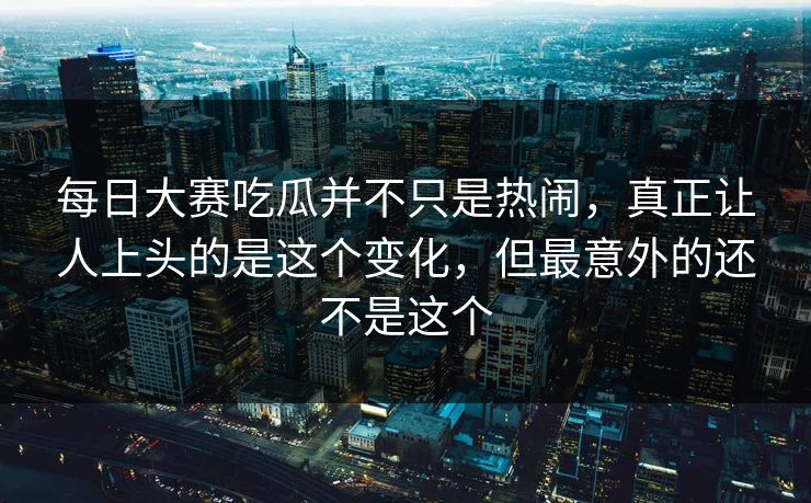 每日大赛吃瓜并不只是热闹，真正让人上头的是这个变化，但最意外的还不是这个