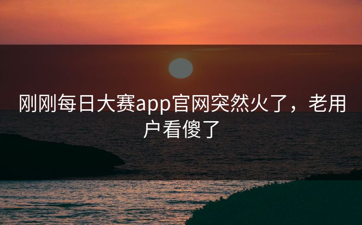 刚刚每日大赛app官网突然火了，老用户看傻了