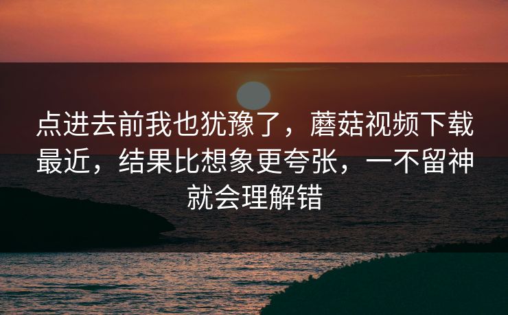 点进去前我也犹豫了，蘑菇视频下载最近，结果比想象更夸张，一不留神就会理解错