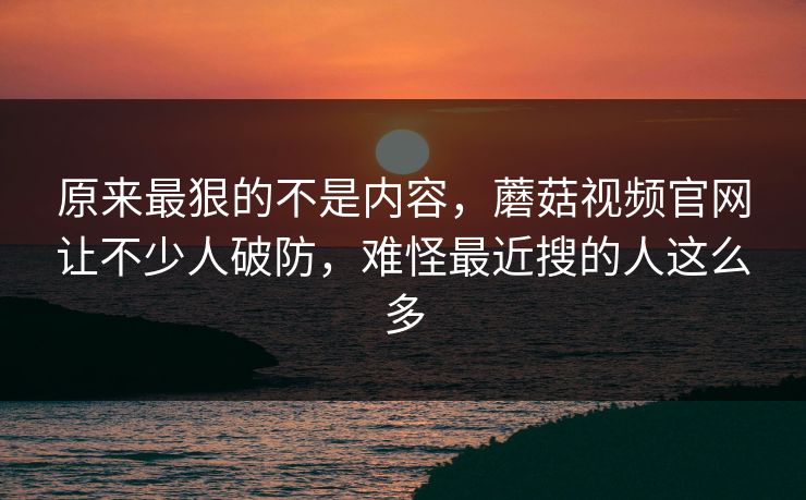 原来最狠的不是内容，蘑菇视频官网让不少人破防，难怪最近搜的人这么多