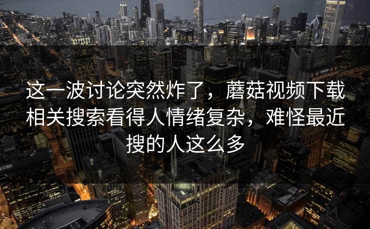 这一波讨论突然炸了，蘑菇视频下载相关搜索看得人情绪复杂，难怪最近搜的人这么多