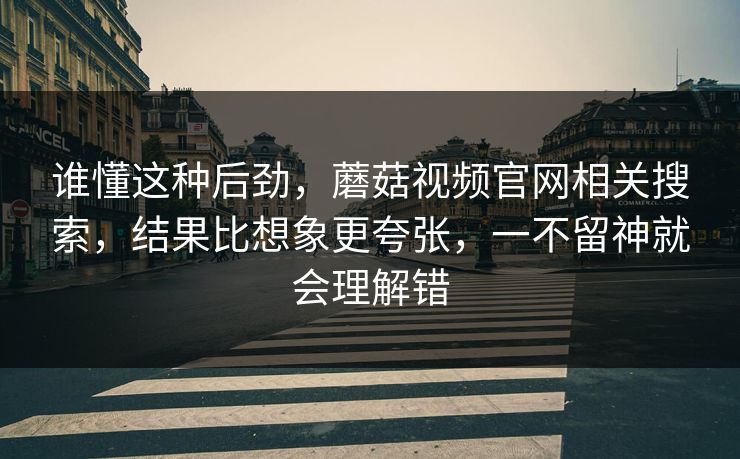 谁懂这种后劲，蘑菇视频官网相关搜索，结果比想象更夸张，一不留神就会理解错