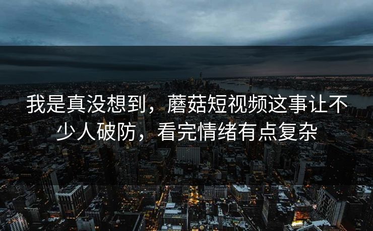 我是真没想到，蘑菇短视频这事让不少人破防，看完情绪有点复杂