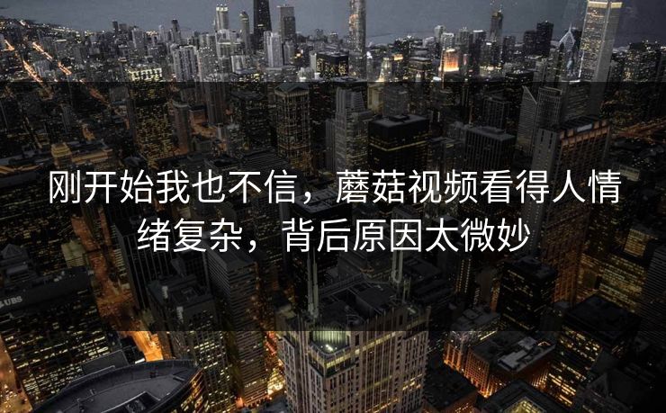 刚开始我也不信，蘑菇视频看得人情绪复杂，背后原因太微妙