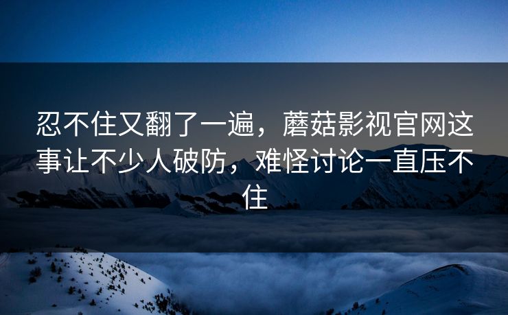 忍不住又翻了一遍，蘑菇影视官网这事让不少人破防，难怪讨论一直压不住