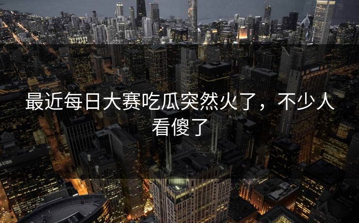 最近每日大赛吃瓜突然火了，不少人看傻了
