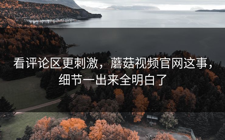 看评论区更刺激，蘑菇视频官网这事，细节一出来全明白了