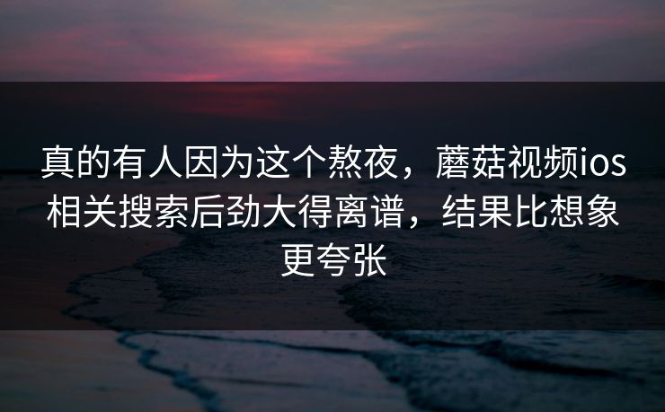 真的有人因为这个熬夜，蘑菇视频ios相关搜索后劲大得离谱，结果比想象更夸张