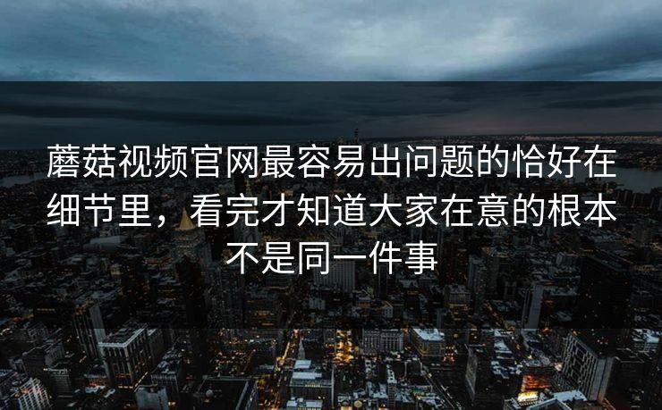 蘑菇视频官网最容易出问题的恰好在细节里，看完才知道大家在意的根本不是同一件事