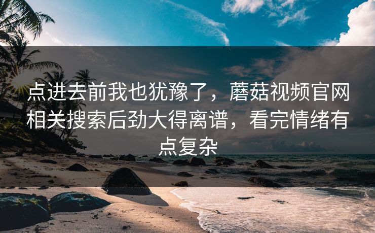点进去前我也犹豫了，蘑菇视频官网相关搜索后劲大得离谱，看完情绪有点复杂