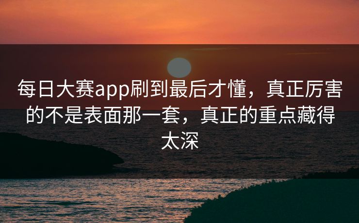 每日大赛app刷到最后才懂，真正厉害的不是表面那一套，真正的重点藏得太深