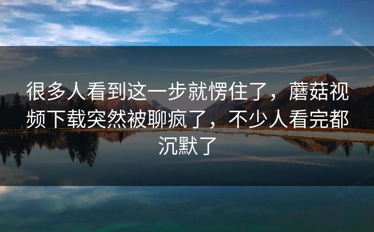 很多人看到这一步就愣住了，蘑菇视频下载突然被聊疯了，不少人看完都沉默了