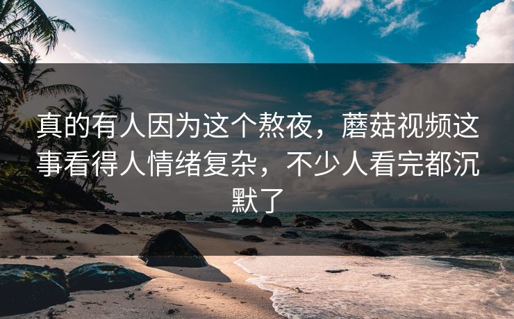 真的有人因为这个熬夜，蘑菇视频这事看得人情绪复杂，不少人看完都沉默了