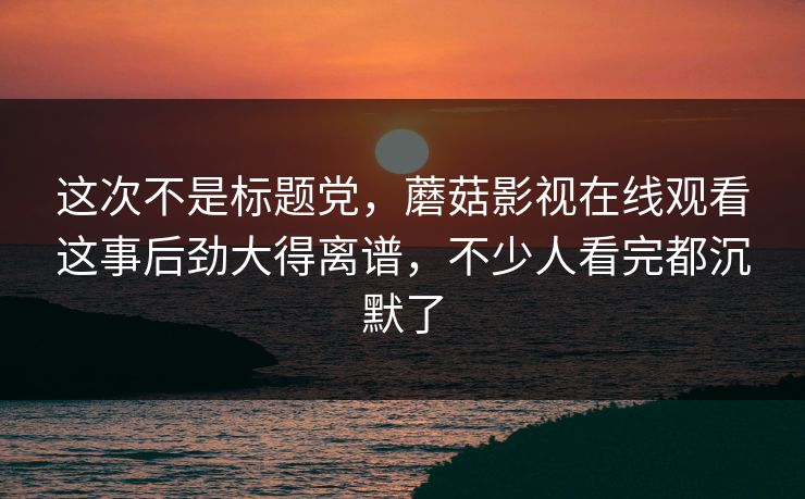 这次不是标题党，蘑菇影视在线观看这事后劲大得离谱，不少人看完都沉默了