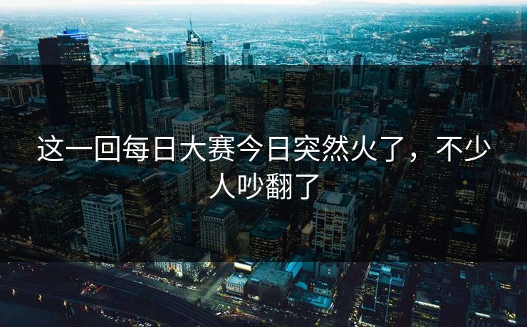 这一回每日大赛今日突然火了，不少人吵翻了