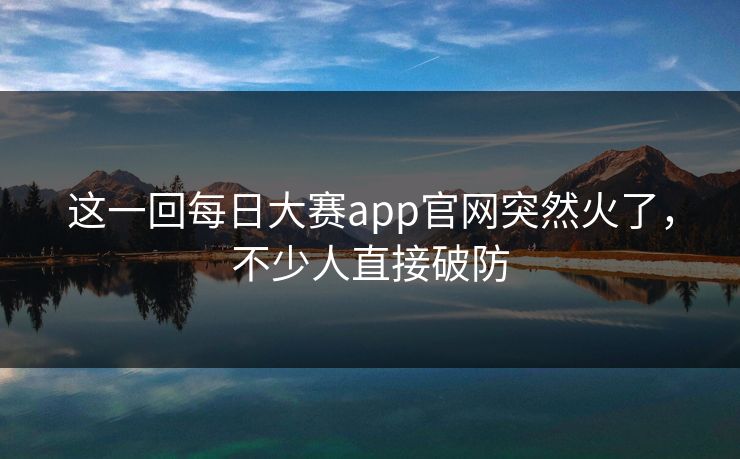 这一回每日大赛app官网突然火了，不少人直接破防