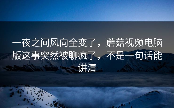 一夜之间风向全变了，蘑菇视频电脑版这事突然被聊疯了，不是一句话能讲清