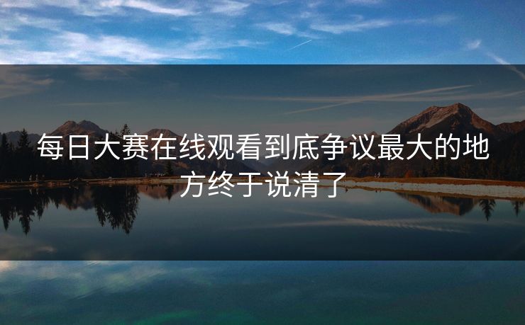 每日大赛在线观看到底争议最大的地方终于说清了
