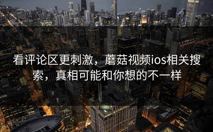 看评论区更刺激，蘑菇视频ios相关搜索，真相可能和你想的不一样