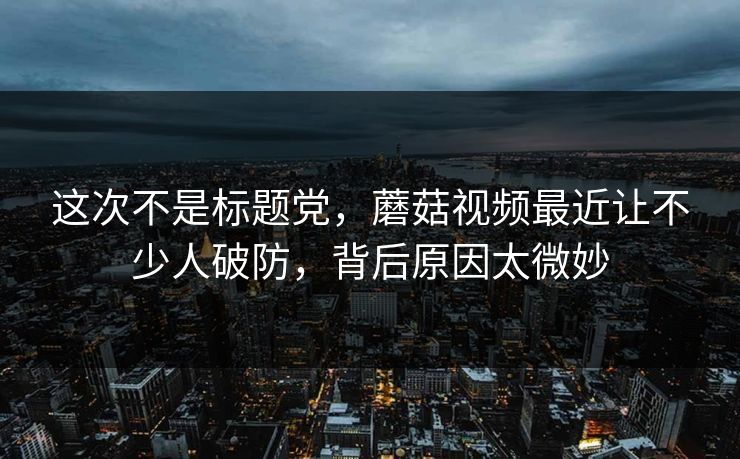 这次不是标题党，蘑菇视频最近让不少人破防，背后原因太微妙