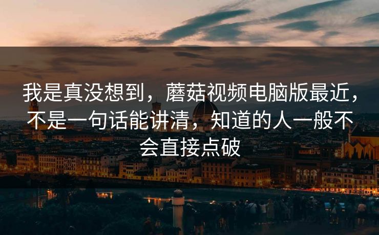 我是真没想到，蘑菇视频电脑版最近，不是一句话能讲清，知道的人一般不会直接点破