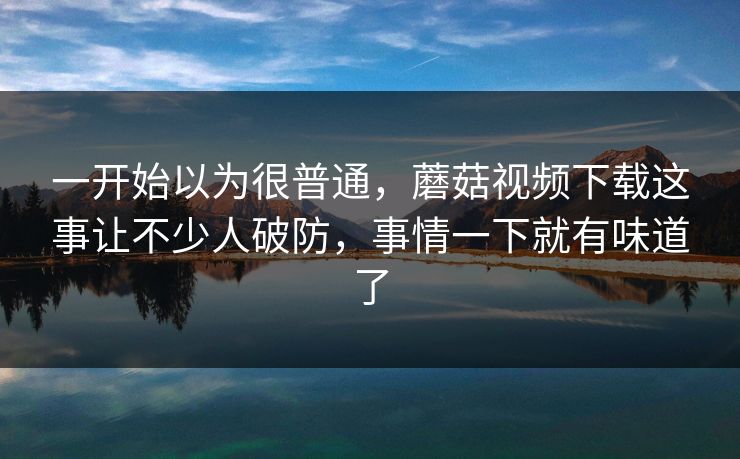 一开始以为很普通，蘑菇视频下载这事让不少人破防，事情一下就有味道了