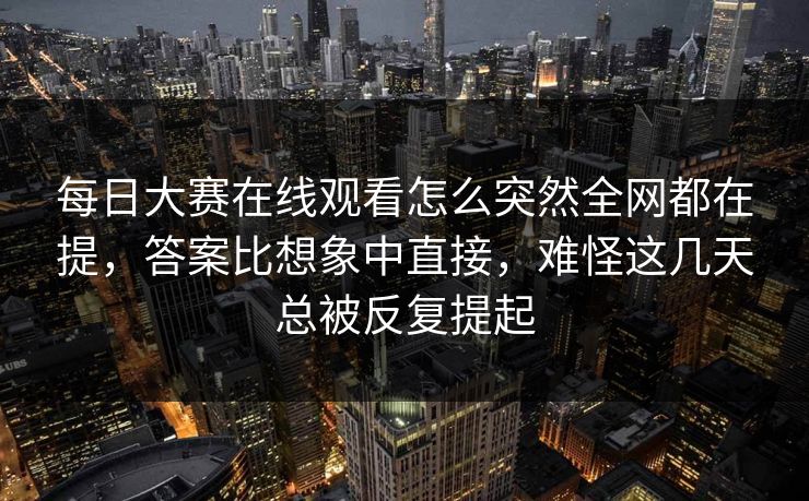 每日大赛在线观看怎么突然全网都在提，答案比想象中直接，难怪这几天总被反复提起