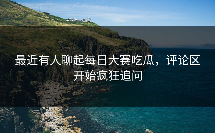 最近有人聊起每日大赛吃瓜，评论区开始疯狂追问