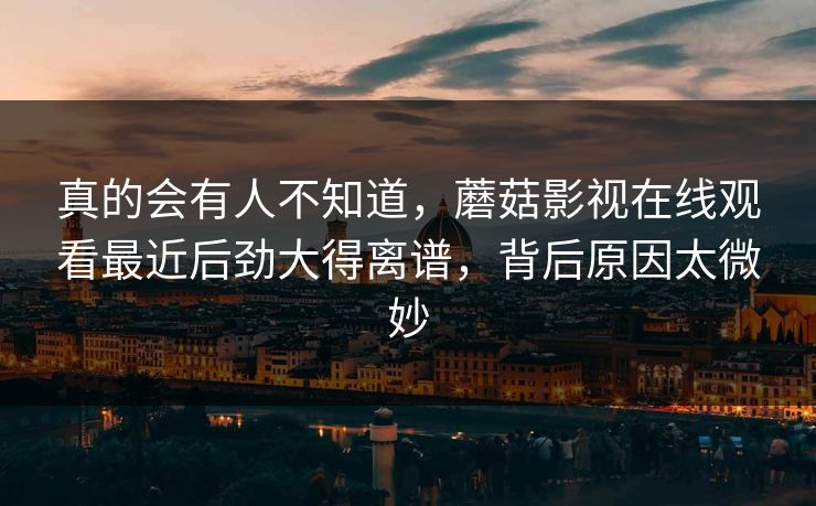 真的会有人不知道，蘑菇影视在线观看最近后劲大得离谱，背后原因太微妙