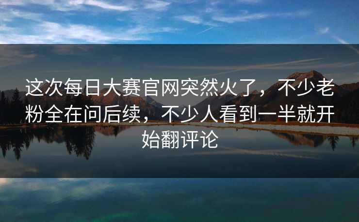 这次每日大赛官网突然火了，不少老粉全在问后续，不少人看到一半就开始翻评论