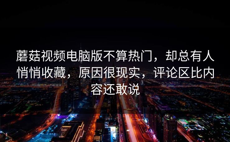 蘑菇视频电脑版不算热门，却总有人悄悄收藏，原因很现实，评论区比内容还敢说