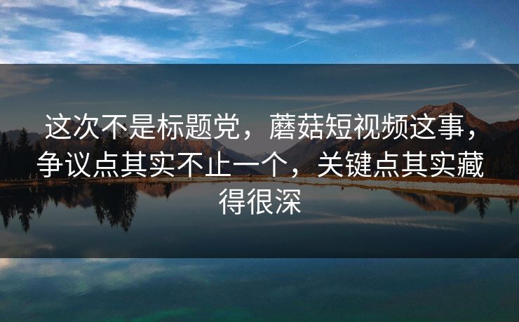 这次不是标题党，蘑菇短视频这事，争议点其实不止一个，关键点其实藏得很深