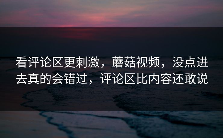 看评论区更刺激，蘑菇视频，没点进去真的会错过，评论区比内容还敢说